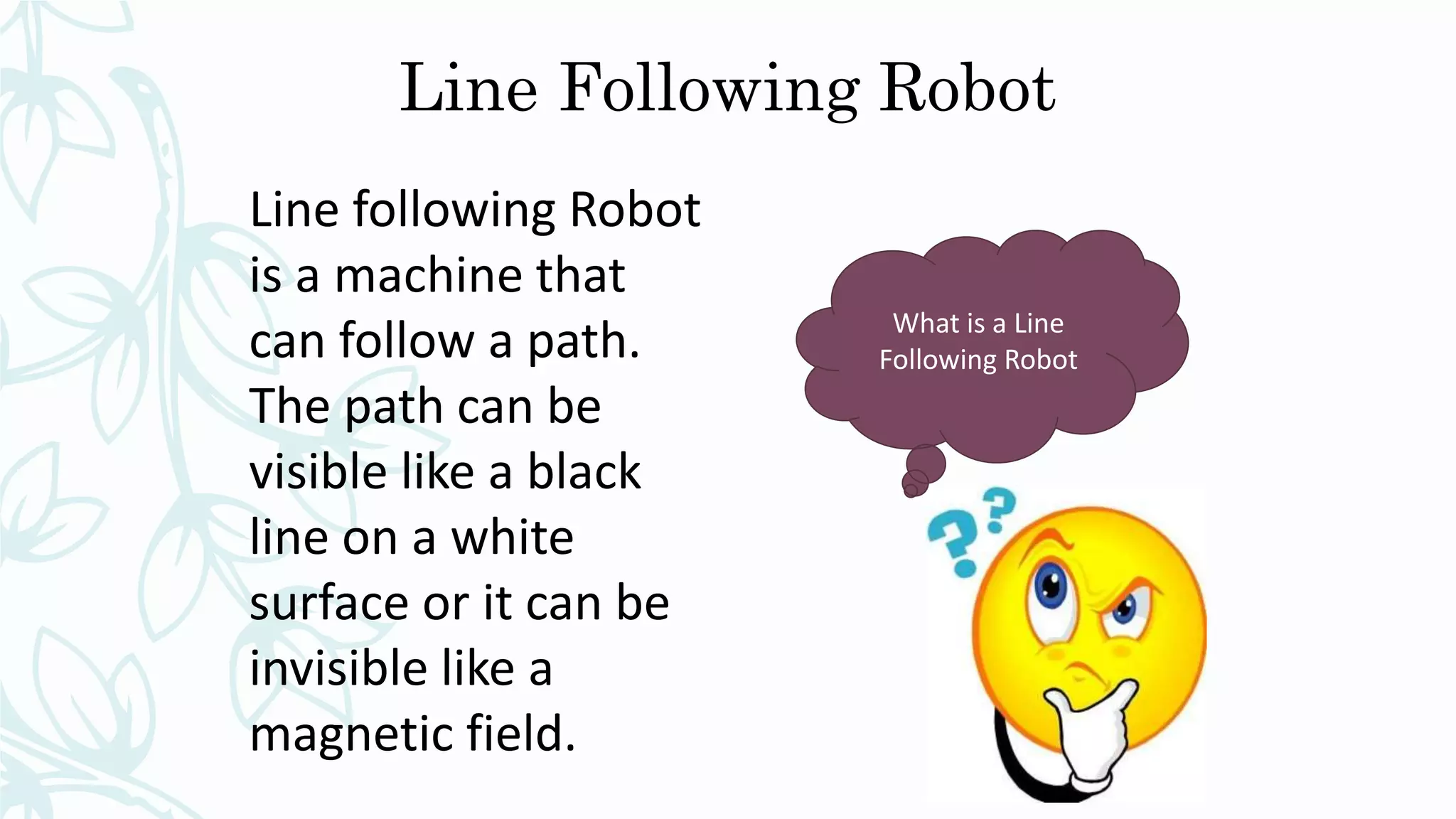 Line Following Robot
What is a Line
Following Robot
Line following Robot
is a machine that
can follow a path.
The path can be
visible like a black
line on a white
surface or it can be
invisible like a
magnetic field.
 