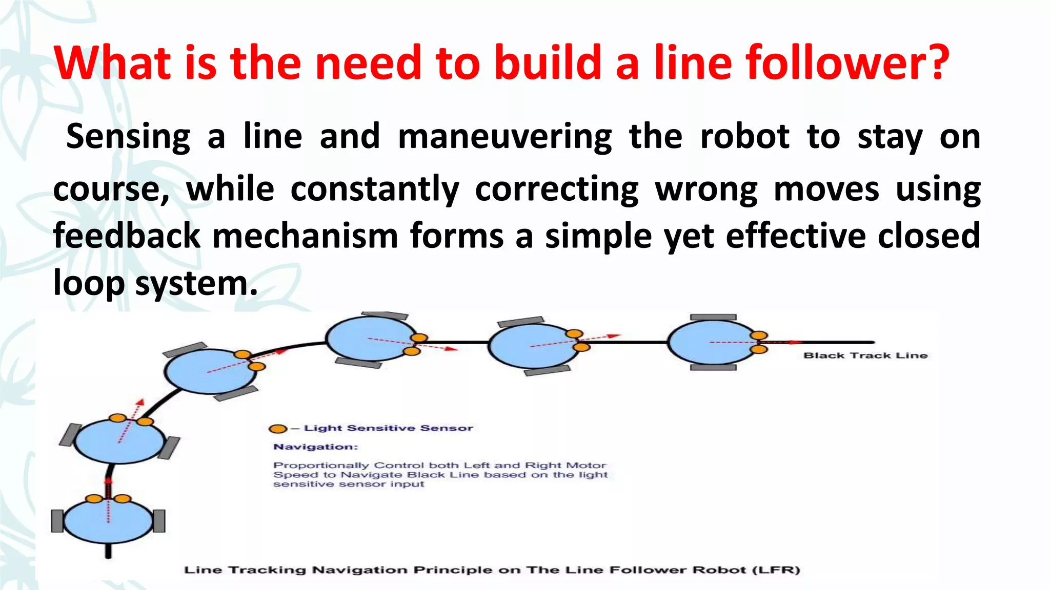What is the need to build a line follower?
Sensing a line and maneuvering the robot to stay on
course, while constantly correcting wrong moves using
feedback mechanism forms a simple yet effective closed
loop system.
 