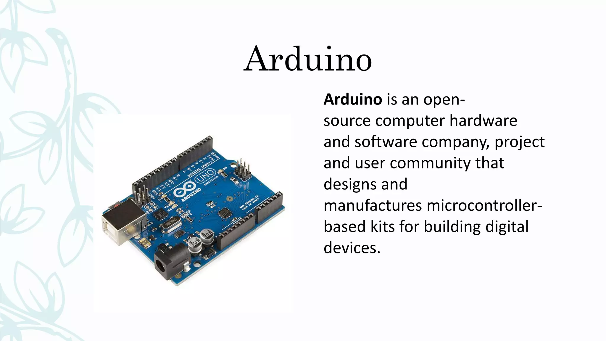 Arduino
Arduino is an open-
source computer hardware
and software company, project
and user community that
designs and
manufactures microcontroller-
based kits for building digital
devices.
 