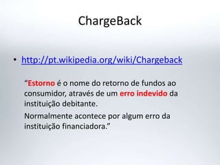 ChargeBack
• http://pt.wikipedia.org/wiki/Chargeback
“Estorno é o nome do retorno de fundos ao
consumidor, através de um erro indevido da
instituição debitante.
Normalmente acontece por algum erro da
instituição financiadora.”
 
