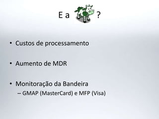 E a ?
• Custos de processamento
• Aumento de MDR
• Monitoração da Bandeira
– GMAP (MasterCard) e MFP (Visa)
 
