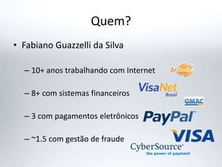 Quem?
• Fabiano Guazzelli da Silva
– 10+ anos trabalhando com Internet
– 8+ com sistemas financeiros
– 3 com pagamentos eletrônicos
– ~1.5 com gestão de fraude
 