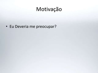 Motivação
• Eu Deveria me preocupar?
 
