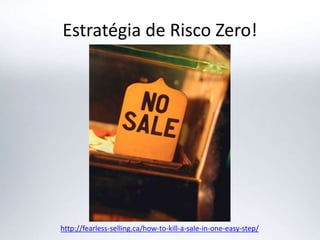 Estratégia de Risco Zero!
http://fearless-selling.ca/how-to-kill-a-sale-in-one-easy-step/
 