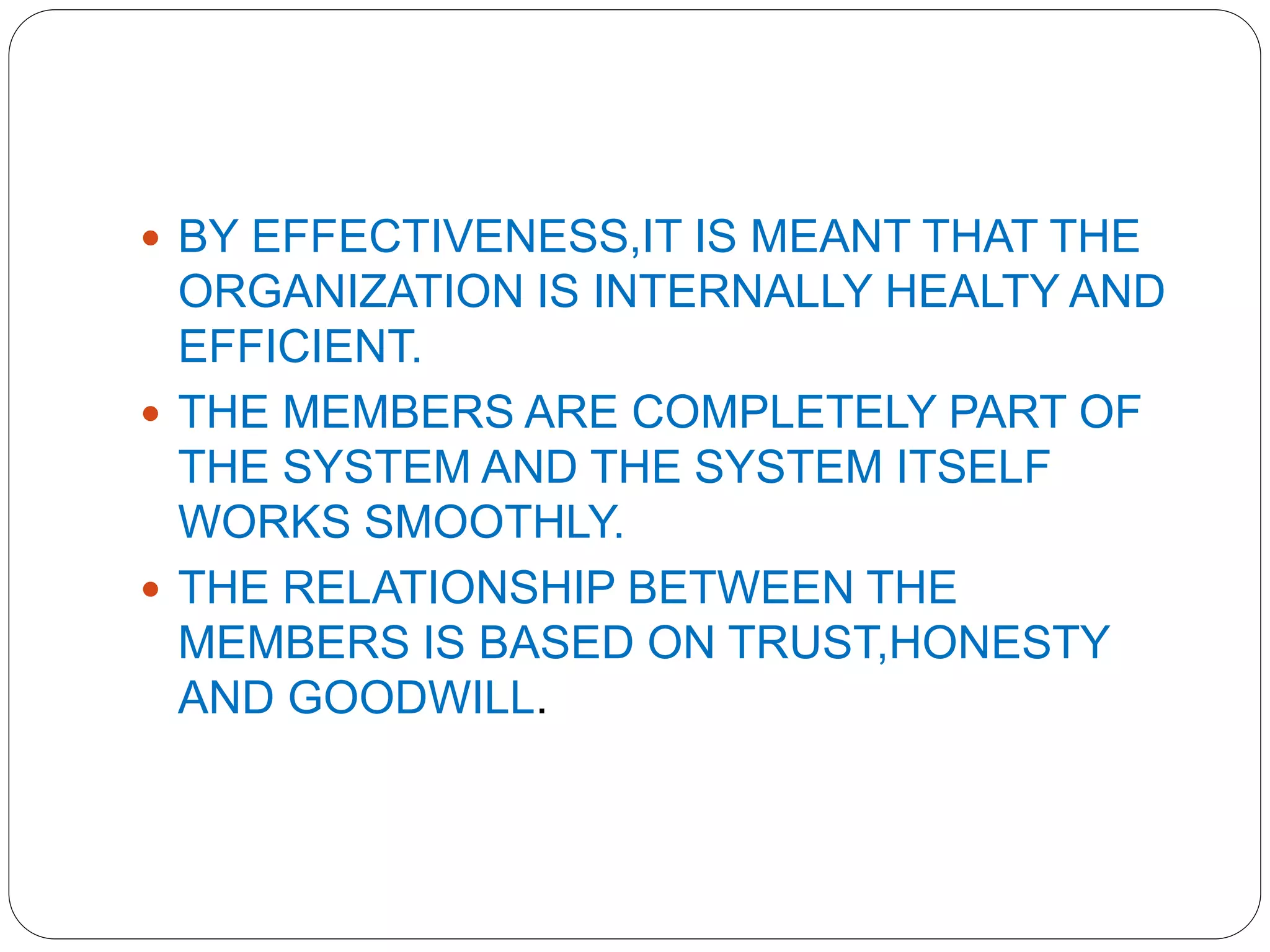  BY EFFECTIVENESS,IT IS MEANT THAT THE
ORGANIZATION IS INTERNALLY HEALTY AND
EFFICIENT.
 THE MEMBERS ARE COMPLETELY PART OF
THE SYSTEM AND THE SYSTEM ITSELF
WORKS SMOOTHLY.
 THE RELATIONSHIP BETWEEN THE
MEMBERS IS BASED ON TRUST,HONESTY
AND GOODWILL.
 