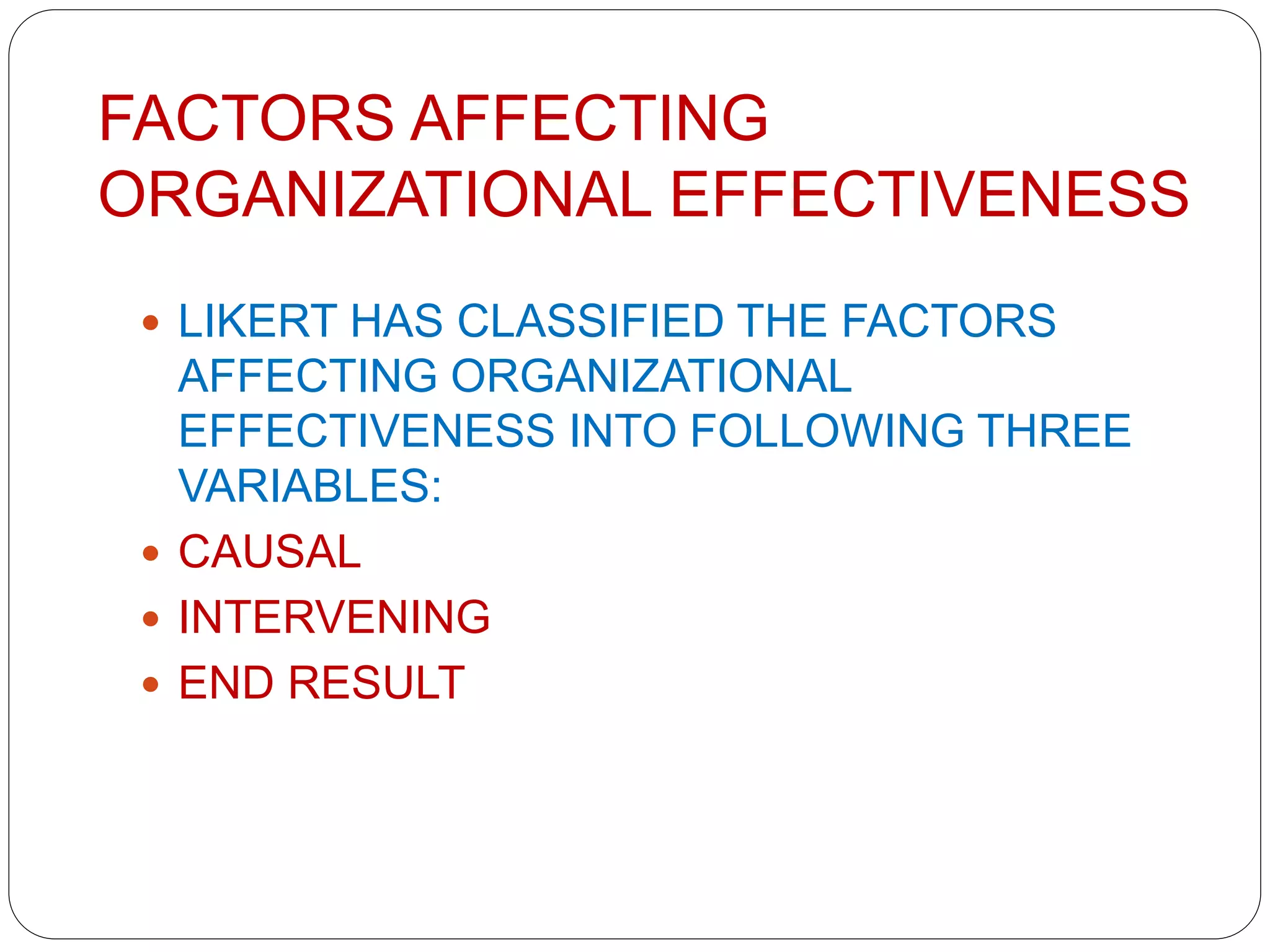 FACTORS AFFECTING
ORGANIZATIONAL EFFECTIVENESS
 LIKERT HAS CLASSIFIED THE FACTORS
AFFECTING ORGANIZATIONAL
EFFECTIVENESS INTO FOLLOWING THREE
VARIABLES:
 CAUSAL
 INTERVENING
 END RESULT
 