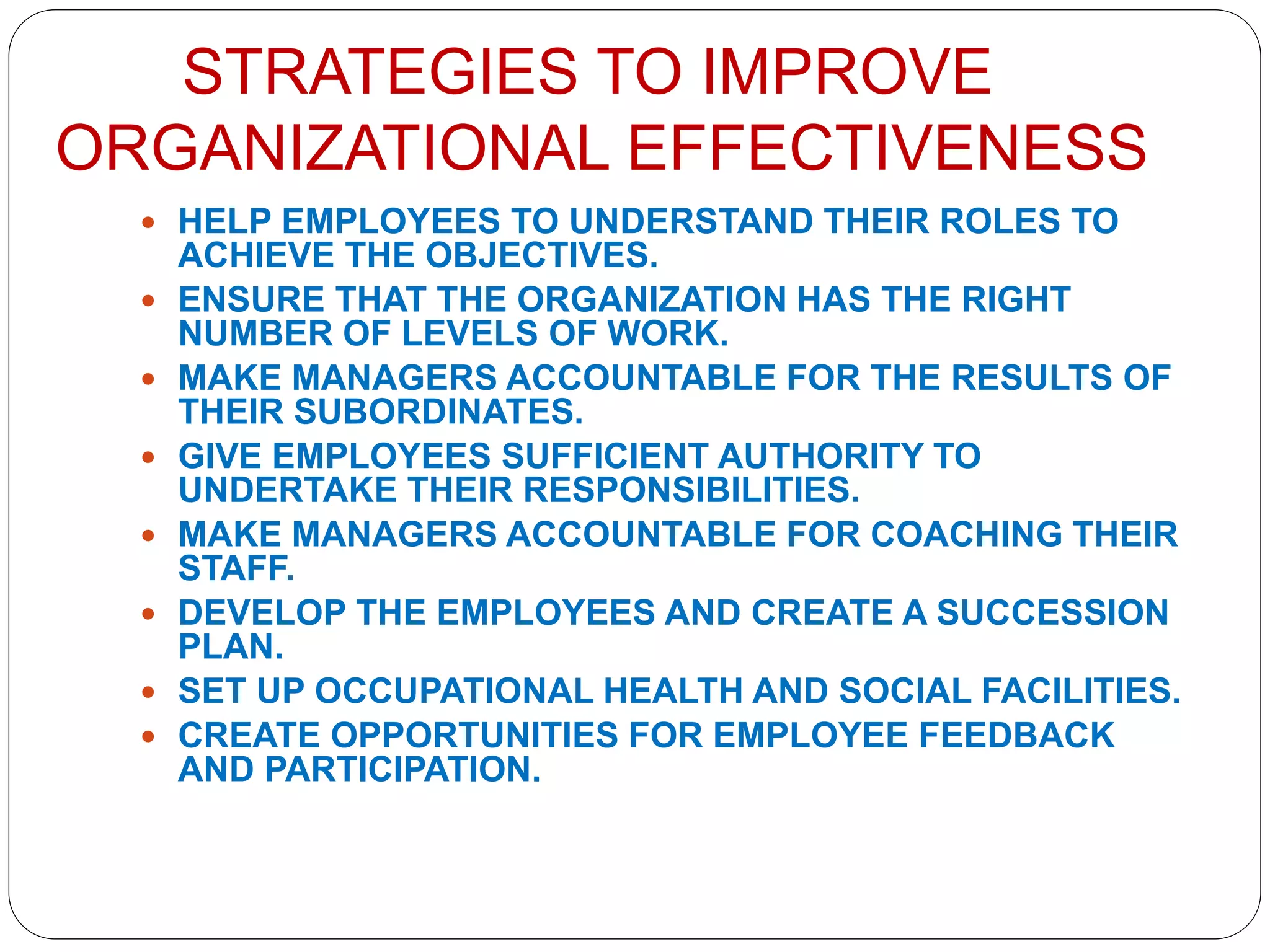 STRATEGIES TO IMPROVE
ORGANIZATIONAL EFFECTIVENESS
 HELP EMPLOYEES TO UNDERSTAND THEIR ROLES TO
ACHIEVE THE OBJECTIVES.
 ENSURE THAT THE ORGANIZATION HAS THE RIGHT
NUMBER OF LEVELS OF WORK.
 MAKE MANAGERS ACCOUNTABLE FOR THE RESULTS OF
THEIR SUBORDINATES.
 GIVE EMPLOYEES SUFFICIENT AUTHORITY TO
UNDERTAKE THEIR RESPONSIBILITIES.
 MAKE MANAGERS ACCOUNTABLE FOR COACHING THEIR
STAFF.
 DEVELOP THE EMPLOYEES AND CREATE A SUCCESSION
PLAN.
 SET UP OCCUPATIONAL HEALTH AND SOCIAL FACILITIES.
 CREATE OPPORTUNITIES FOR EMPLOYEE FEEDBACK
AND PARTICIPATION.
 