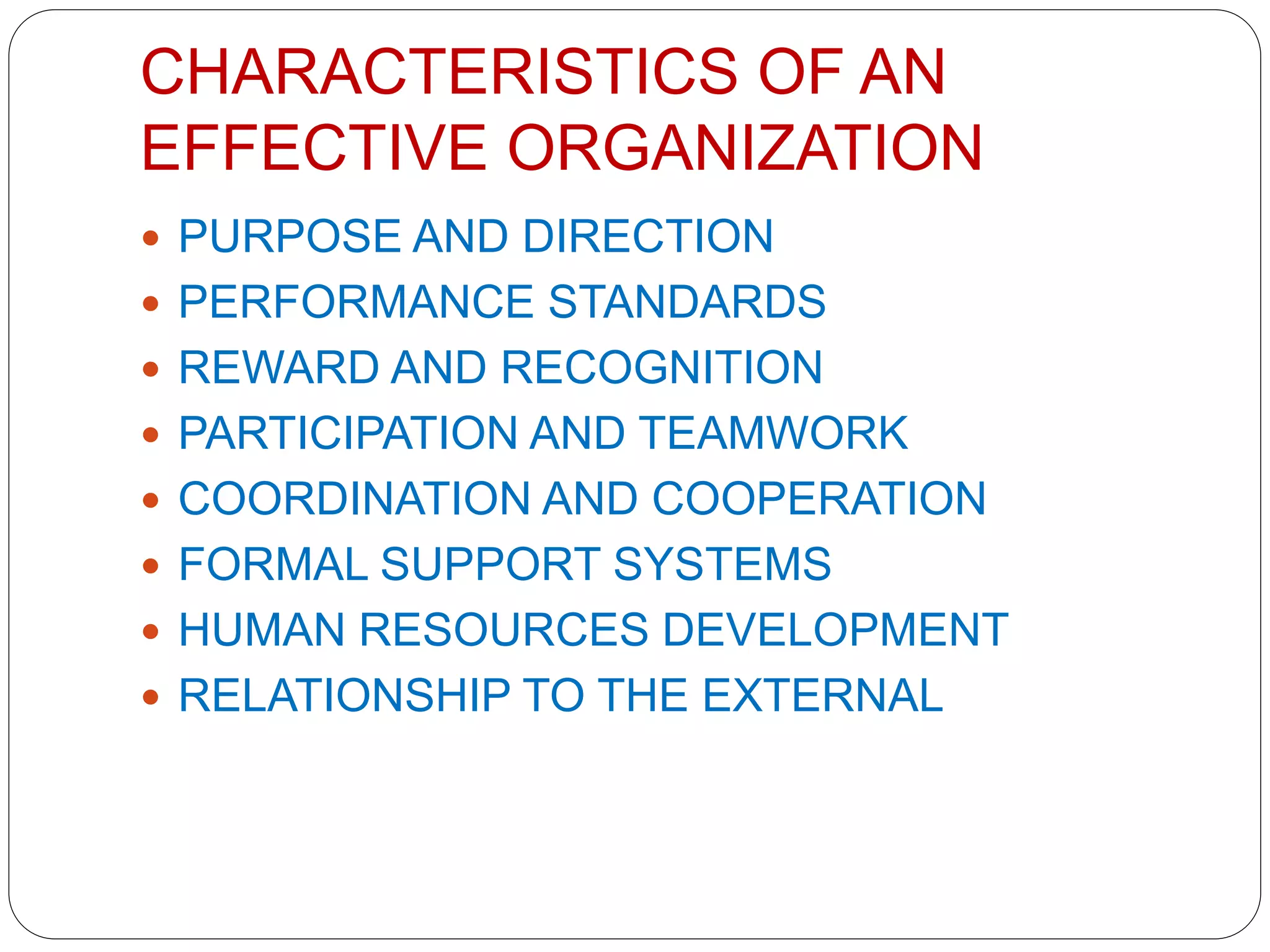 CHARACTERISTICS OF AN
EFFECTIVE ORGANIZATION
 PURPOSE AND DIRECTION
 PERFORMANCE STANDARDS
 REWARD AND RECOGNITION
 PARTICIPATION AND TEAMWORK
 COORDINATION AND COOPERATION
 FORMAL SUPPORT SYSTEMS
 HUMAN RESOURCES DEVELOPMENT
 RELATIONSHIP TO THE EXTERNAL
 