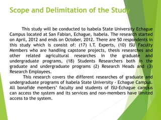 Scope and Delimitation of the Study
This study will be conducted to Isabela State University Echague
Campus located at San Fabian, Echague, Isabela. The research started
on April, 2012 and ends on October, 2012. There are 50 respondents in
this study which is consist of: (17) I.T. Experts, (10) ISU Faculty
Members who are handling capstone projects, thesis researches and
other related agricultural researches in the graduate and
undergraduate programs, (18) Students Researchers both in the
graduate and undergraduate programs (2) Research Heads and (3)
Research Employees.
This research covers the different researches of graduate and
undergraduate programs of Isabela State University - Echague Campus.
All bonafide members’ faculty and students of ISU-Echague campus
can access the system and its services and non-members have limited
access to the system.
 