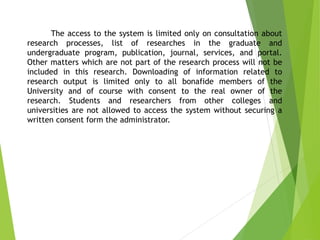 The access to the system is limited only on consultation about
research processes, list of researches in the graduate and
undergraduate program, publication, journal, services, and portal.
Other matters which are not part of the research process will not be
included in this research. Downloading of information related to
research output is limited only to all bonafide members of the
University and of course with consent to the real owner of the
research. Students and researchers from other colleges and
universities are not allowed to access the system without securing a
written consent form the administrator.
 