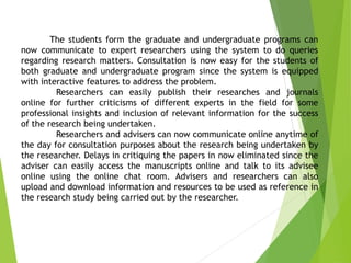 The students form the graduate and undergraduate programs can
now communicate to expert researchers using the system to do queries
regarding research matters. Consultation is now easy for the students of
both graduate and undergraduate program since the system is equipped
with interactive features to address the problem.
Researchers can easily publish their researches and journals
online for further criticisms of different experts in the field for some
professional insights and inclusion of relevant information for the success
of the research being undertaken.
Researchers and advisers can now communicate online anytime of
the day for consultation purposes about the research being undertaken by
the researcher. Delays in critiquing the papers in now eliminated since the
adviser can easily access the manuscripts online and talk to its advisee
online using the online chat room. Advisers and researchers can also
upload and download information and resources to be used as reference in
the research study being carried out by the researcher.
 