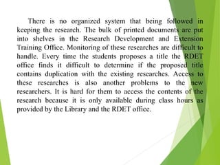 There is no organized system that being followed in
keeping the research. The bulk of printed documents are put
into shelves in the Research Development and Extension
Training Office. Monitoring of these researches are difficult to
handle. Every time the students proposes a title the RDET
office finds it difficult to determine if the proposed title
contains duplication with the existing researches. Access to
these researches is also another problems to the new
researchers. It is hard for them to access the contents of the
research because it is only available during class hours as
provided by the Library and the RDET office.
 