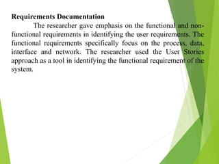 Requirements Documentation
The researcher gave emphasis on the functional and non-
functional requirements in identifying the user requirements. The
functional requirements specifically focus on the process, data,
interface and network. The researcher used the User Stories
approach as a tool in identifying the functional requirement of the
system.
 