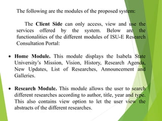 The following are the modules of the proposed system:
The Client Side can only access, view and use the
services offered by the system. Below are the
functionalities of the different modules of ISU-E Research
Consultation Portal:
 Home Module. This module displays the Isabela State
University’s Mission, Vision, History, Research Agenda,
New Updates, List of Researches, Announcement and
Galleries.
 Research Module. This module allows the user to search
different researches according to author, title, year and type.
This also contains view option to let the user view the
abstracts of the different researches.
 