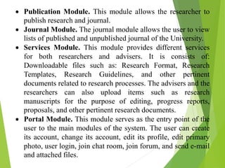  Publication Module. This module allows the researcher to
publish research and journal.
 Journal Module. The journal module allows the user to view
lists of published and unpublished journal of the University.
 Services Module. This module provides different services
for both researchers and advisers. It is consists of:
Downloadable files such as: Research Format, Research
Templates, Research Guidelines, and other pertinent
documents related to research processes. The advisers and the
researchers can also upload items such as research
manuscripts for the purpose of editing, progress reports,
proposals, and other pertinent research documents.
 Portal Module. This module serves as the entry point of the
user to the main modules of the system. The user can create
its account, change its account, edit its profile, edit primary
photo, user login, join chat room, join forum, and send e-mail
and attached files.
 