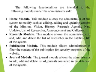 The following functionalities are intended to the
following modules under the administrator side:
 Home Module. This module allows the administrator of the
system to modify such as editing, adding and updating content
of the Mission, Vision, History, Research Agenda, New
Updates, List of Researches, Announcement and Galleries.
 Research Module. This module allows the administrator to
add, edit, and delete the list of researches in the database file
of the system.
 Publication Module. This module allows administrator to
filter the content of the publication for security purposes of the
website.
 Journal Module. The journal module allows the administrator
to add, edit and delete list of journals contained in the database
of the system.
 