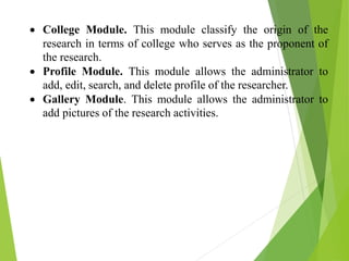  College Module. This module classify the origin of the
research in terms of college who serves as the proponent of
the research.
 Profile Module. This module allows the administrator to
add, edit, search, and delete profile of the researcher.
 Gallery Module. This module allows the administrator to
add pictures of the research activities.
 
