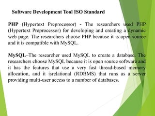 Software Development Tool ISO Standard
PHP (Hypertext Preprocessor) - The researchers used PHP
(Hypertext Preprocessor) for developing and creating a dynamic
web page. The researchers choose PHP because it is open source
and it is compatible with MySQL.
MySQL–The researcher used MySQL to create a database. The
researchers choose MySQL because it is open source software and
it has the features that use a very fast thread-based memory
allocation, and it isrelational (RDBMS) that runs as a server
providing multi-user access to a number of databases.
 