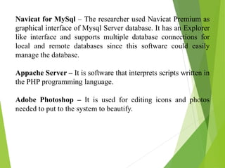 Navicat for MySql – The researcher used Navicat Premium as
graphical interface of Mysql Server database. It has an Explorer
like interface and supports multiple database connections for
local and remote databases since this software could easily
manage the database.
Appache Server – It is software that interprets scripts written in
the PHP programming language.
Adobe Photoshop – It is used for editing icons and photos
needed to put to the system to beautify.
 