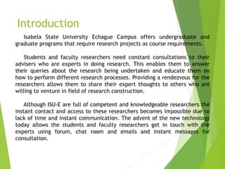 Introduction
Isabela State University Echague Campus offers undergraduate and
graduate programs that require research projects as course requirements.
Students and faculty researchers need constant consultations to their
advisers who are experts in doing research. This enables them to answer
their queries about the research being undertaken and educate them on
how to perform different research processes. Providing a rendezvous for the
researchers allows them to share their expert thoughts to others who are
willing to venture in field of research construction.
Although ISU-E are full of competent and knowledgeable researchers the
instant contact and access to these researchers becomes impossible due to
lack of time and instant communication. The advent of the new technology
today allows the students and faculty researchers get in touch with the
experts using forum, chat room and emails and instant messages for
consultation.
 