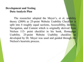 Development and Testing
Data Analysis Plan
The researcher adopted the Meyer’s, et al, usability
theory (2009) as 25-point Website Usability Checklist is
split into 4 roughly equal sections, Accessibility, Identity,
Navigation, and Content which is originally derived from
Nielsen 113- point checklist in his book, Homepage
Usability. 25-point Website Usability checklist as
developed by Dr. Meyer was used and guided through the
Nielsen's heuristic process.
 