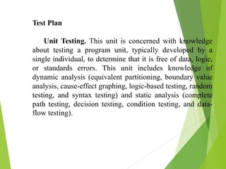Test Plan
Unit Testing. This unit is concerned with knowledge
about testing a program unit, typically developed by a
single individual, to determine that it is free of data, logic,
or standards errors. This unit includes knowledge of
dynamic analysis (equivalent partitioning, boundary value
analysis, cause-effect graphing, logic-based testing, random
testing, and syntax testing) and static analysis (complete
path testing, decision testing, condition testing, and data-
flow testing).
 