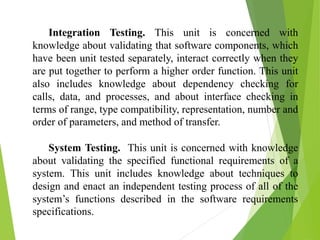 Integration Testing. This unit is concerned with
knowledge about validating that software components, which
have been unit tested separately, interact correctly when they
are put together to perform a higher order function. This unit
also includes knowledge about dependency checking for
calls, data, and processes, and about interface checking in
terms of range, type compatibility, representation, number and
order of parameters, and method of transfer.
System Testing. This unit is concerned with knowledge
about validating the specified functional requirements of a
system. This unit includes knowledge about techniques to
design and enact an independent testing process of all of the
system’s functions described in the software requirements
specifications.
 
