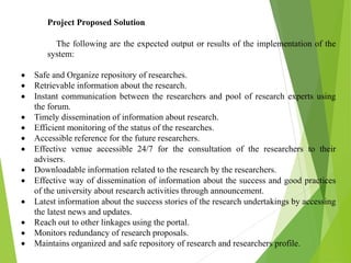 Project Proposed Solution
The following are the expected output or results of the implementation of the
system:
 Safe and Organize repository of researches.
 Retrievable information about the research.
 Instant communication between the researchers and pool of research experts using
the forum.
 Timely dissemination of information about research.
 Efficient monitoring of the status of the researches.
 Accessible reference for the future researchers.
 Effective venue accessible 24/7 for the consultation of the researchers to their
advisers.
 Downloadable information related to the research by the researchers.
 Effective way of dissemination of information about the success and good practices
of the university about research activities through announcement.
 Latest information about the success stories of the research undertakings by accessing
the latest news and updates.
 Reach out to other linkages using the portal.
 Monitors redundancy of research proposals.
 Maintains organized and safe repository of research and researchers profile.
 