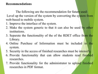 Recommendations
The following are the recommendation for future used:
Level up the version of the system by converting the system from
web-based to mobile system.
1. Improve the interface of the system.
2. Make the system generic to that it can also be used by other
institutions.
3. Separate the functionality of the of the RDET office from the
Library.
4. Online Purchase of Information must be included in the
system.
5. Security in the access of finished researches must be intensify.
6. Provide functionality that can allow students read finished
researches.
7. Provide functionality for the administrator to upload finished
researches in PDF format.
 
