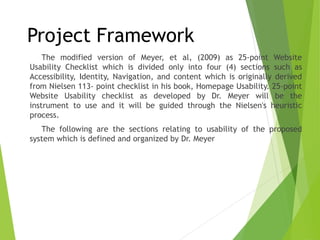 The modified version of Meyer, et al, (2009) as 25-point Website
Usability Checklist which is divided only into four (4) sections such as
Accessibility, Identity, Navigation, and content which is originally derived
from Nielsen 113- point checklist in his book, Homepage Usability. 25-point
Website Usability checklist as developed by Dr. Meyer will be the
instrument to use and it will be guided through the Nielsen's heuristic
process.
The following are the sections relating to usability of the proposed
system which is defined and organized by Dr. Meyer
Project Framework
 