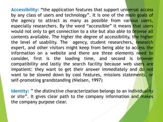 Accessibility: “the application features that support universal access
by any class of users and technology”. It is one of the main goals of
the agency to attract as many as possible from various users,
especially researchers. By the word “accessible” it means that users
would not only to get connection to a site but also able to browse all
contents available. The higher the degree of accessibility, the higher
the level of usability. The agency, student researchers, research
expert, and other visitors might keep from being able to access the
information on a website and there are three elements need to
consider, first is the loading time, and second is browser
compatibility and lastly the search facility because web users are
impatient: they want to get their answer immediately and do not
want to be slowed down by cool features, missions statements, or
self-promoting grandstanding (Nielsen, 1997)
Identity: ” the distinctive characterization belongs to an individuality
or site”. It gives clear path to the company information and makes
the company purpose clear.
 