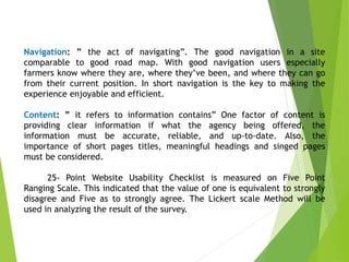 Navigation: ” the act of navigating”. The good navigation in a site
comparable to good road map. With good navigation users especially
farmers know where they are, where they’ve been, and where they can go
from their current position. In short navigation is the key to making the
experience enjoyable and efficient.
Content: ” it refers to information contains” One factor of content is
providing clear information if what the agency being offered, the
information must be accurate, reliable, and up-to-date. Also, the
importance of short pages titles, meaningful headings and singed pages
must be considered.
25- Point Website Usability Checklist is measured on Five Point
Ranging Scale. This indicated that the value of one is equivalent to strongly
disagree and Five as to strongly agree. The Lickert scale Method will be
used in analyzing the result of the survey.
 