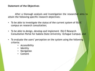 After a thorough analysis and investigation the researcher aims to
attain the following specific research objectives:
• To be able to investigate the status of the current system of ISU-E
campus on research consultation;
• To be able to design, develop and implement ISU-E Research
Consultation Portal for Isabela State University –Echague Campus; and
• To evaluate the users’ perception on the system using the following
criteria:
• Accessibility
• Identity
• Navigation
• Content
Statement of the Objectives
 