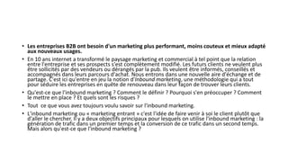 • Les entreprises B2B ont besoin d'un marketing plus performant, moins couteux et mieux adapté
aux nouveaux usages.
• En 10 ans internet a transformé le paysage marketing et commercial à tel point que la relation
entre l'entreprise et ses prospects s'est complètement modifié. Les futurs clients ne veulent plus
être sollicités par des vendeurs ou dérangés par la pub. Ils veulent être informés, conseillés et
accompagnés dans leurs parcours d'achat. Nous entrons dans une nouvelle aire d'échange et de
partage. C'est ici qu'entre en jeu la notion d'Inbound marketing, une méthodologie qui a tout
pour séduire les entreprises en quête de renouveau dans leur façon de trouver leurs clients.
• Qu'est-ce que l'inbound marketing ? Comment le définir ? Pourquoi s'en préoccuper ? Comment
le mettre en place ? Et quels sont les risques ?
• Tout ce que vous avez toujours voulu savoir sur l'inbound marketing.
• L'inbound marketing ou « marketing entrant » c'est l'idée de faire venir à soi le client plutôt que
d'aller le chercher. Il y a deux objectifs principaux pour lesquels on utilise l'inbound marketing : la
génération de trafic dans un premier temps et la conversion de ce trafic dans un second temps.
Mais alors qu'est-ce que l'inbound marketing ?
 
