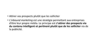 • Attirer vos prospects plutôt que les solliciter
• L'inbound marketing est une stratégie permettant aux entreprises
d'être leur propre média. Le principe est d'attirer des prospects via
du contenu intelligent et pertinent plutôt que de les solliciter via de
la publicité.
 