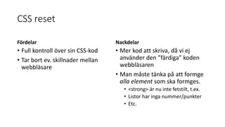 CSS reset
Fördelar
• Full kontroll över sin CSS-kod
• Tar bort ev. skillnader mellan
webbläsare
Nackdelar
• Mer kod att skriva, då vi ej
använder den ”färdiga” koden
webbläsaren
• Man måste tänka på att formge
alla element som ska formges.
• <strong> är nu inte fetstilt, t.ex.
• Listor har inga nummer/punkter
• Etc.
 