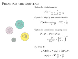 Prior for the partition
Option 1: Noninformative
P(b) =
1
N
B=1
N
B
B!
Option 2: Slightly less noninformative
P(b|B) =
1
N
B
B!
P(B) =
1
N
Option 3: Conditioned on group sizes
P(b|B) = P(b|n)P(n)
=
N!
r nr!
×
N − 1
B − 1
−1
For N B:
− ln P(b|B) ≈ NH(n) + O(B ln N)
H(n) = −
r
nr
N
ln
nr
N
 