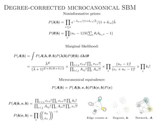 Degree-corrected microcanonical SBM
Noninformative priors:
P(λ|b) =
r≤s
e−λrs/(1+δrs)¯λ
/(1 + δrs)¯λ
P(θ|b) =
r
(nr − 1)!δ( i θiδbi,r − 1)
Marginal likelihood:
P(A|b) = P(A|λ, θ, b)P(λ|b)P(θ|b) dλdθ
=
¯λE
(¯λ + 1)E+B(B+1)/2
× r<s ers! r err!!
i<j Aij! i Aii!!
×
r
(nr − 1)!
(er + nr − 1)!
×
i
ki!
Microcanonical equivalence:
P(A|b) = P(A|k, e, b)P(k|e, b)P(e)
P(A|k, e, b) = r<s ers! r err!! i ki!
i<j Aij! i Aii!! r er!!
P(k|e, b) =
r
nr
er
−1
Edge counts e. Degrees, k. Network, A.
 