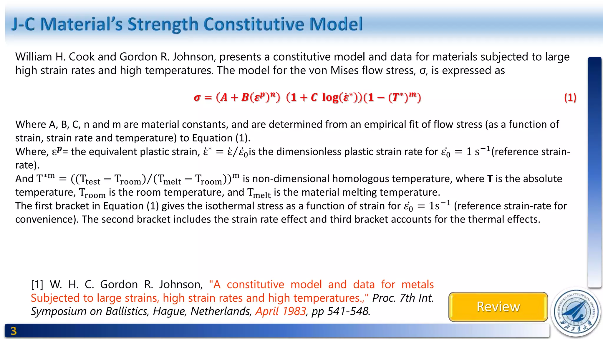 Review
[1] W. H. C. Gordon R. Johnson, "A constitutive model and data for metals
Subjected to large strains, high strain rates and high temperatures.," Proc. 7th Int.
Symposium on Ballistics, Hague, Netherlands, April 1983, pp 541-548.
William H. Cook and Gordon R. Johnson, presents a constitutive model and data for materials subjected to large
high strain rates and high temperatures. The model for the von Mises flow stress, σ, is expressed as
𝝈 = 𝑨 + 𝑩 𝜺 𝒑 𝒏
𝟏 + 𝑪 𝐥𝐨𝐠 𝜺∗
(𝟏 − (𝑻∗
) 𝒎
) (1)
Where A, B, C, n and m are material constants, and are determined from an empirical fit of flow stress (as a function of
strain, strain rate and temperature) to Equation (1).
Where, ɛ 𝒑
= the equivalent plastic strain, ε∗
= ε 𝜀0is the dimensionless plastic strain rate for 𝜀0 = 1 s−1
(reference strain-
rate).
And T∗m
= ((Ttest − Troom) (Tmelt − Troom))m
is non-dimensional homologous temperature, where T is the absolute
temperature, Troom is the room temperature, and Tmelt is the material melting temperature.
The first bracket in Equation (1) gives the isothermal stress as a function of strain for 𝜀0 = 1s−1
(reference strain-rate for
convenience). The second bracket includes the strain rate effect and third bracket accounts for the thermal effects.
 
