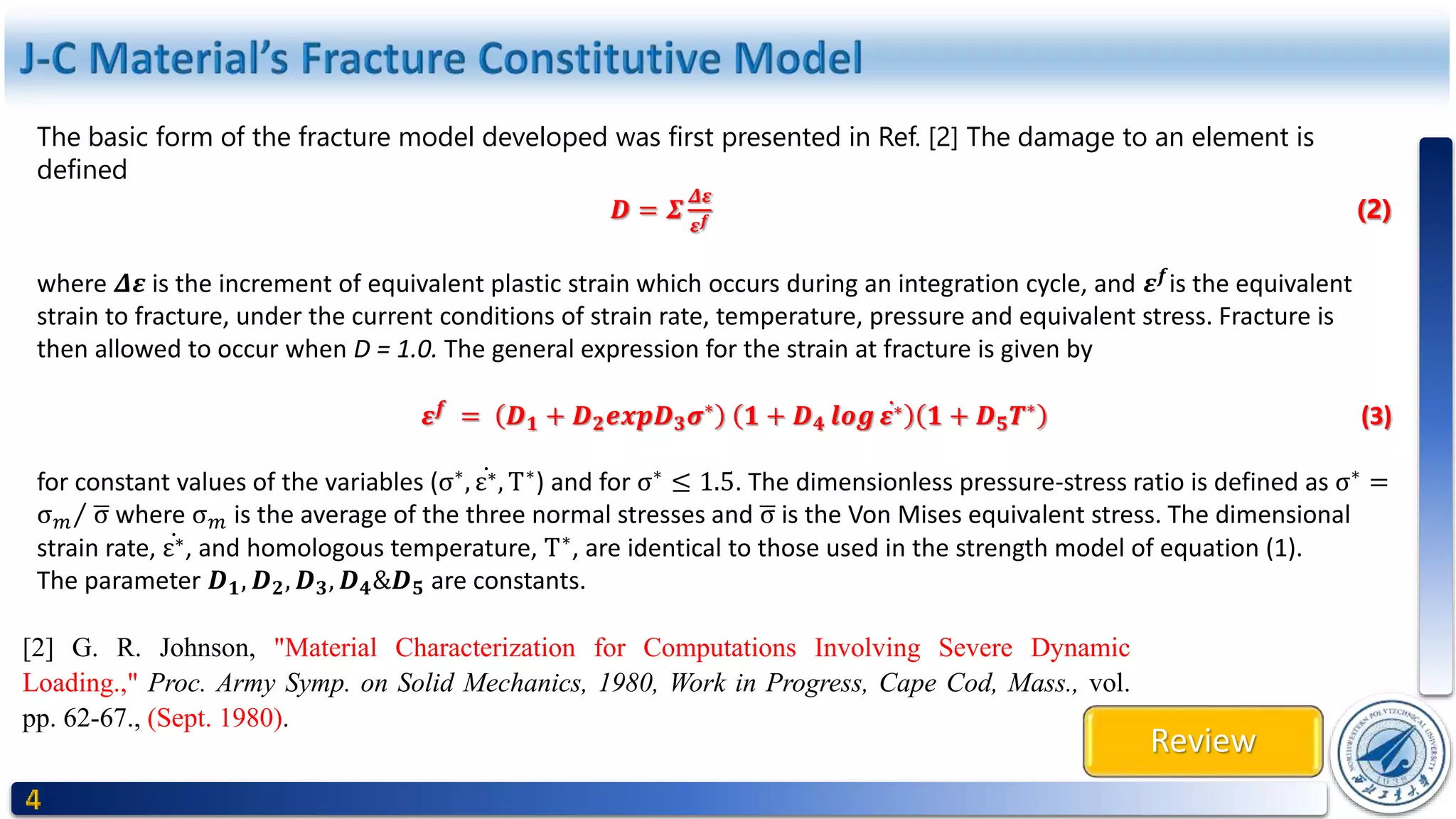 Review
The basic form of the fracture model developed was first presented in Ref. [2] The damage to an element is
defined
𝑫 = 𝜮
𝜟𝜺
𝜺 𝒇 (2)
where 𝜟𝜺 is the increment of equivalent plastic strain which occurs during an integration cycle, and 𝜺 𝒇
is the equivalent
strain to fracture, under the current conditions of strain rate, temperature, pressure and equivalent stress. Fracture is
then allowed to occur when D = 1.0. The general expression for the strain at fracture is given by
𝜺 𝒇
= 𝑫 𝟏 + 𝑫 𝟐 𝒆𝒙𝒑𝑫 𝟑 𝝈∗
𝟏 + 𝑫 𝟒 𝒍𝒐𝒈 𝜺∗ 𝟏 + 𝑫 𝟓 𝑻∗
(3)
for constant values of the variables (σ∗
, ε∗, T∗
) and for σ∗
≤ 1.5. The dimensionless pressure-stress ratio is defined as σ∗
=
σ 𝑚 σ where σ 𝑚 is the average of the three normal stresses and σ is the Von Mises equivalent stress. The dimensional
strain rate, ε∗, and homologous temperature, T∗
, are identical to those used in the strength model of equation (1).
The parameter 𝑫 𝟏, 𝑫 𝟐, 𝑫 𝟑, 𝑫 𝟒&𝑫 𝟓 are constants.
[2] G. R. Johnson, "Material Characterization for Computations Involving Severe Dynamic
Loading.," Proc. Army Symp. on Solid Mechanics, 1980, Work in Progress, Cape Cod, Mass., vol.
pp. 62-67., (Sept. 1980).
 