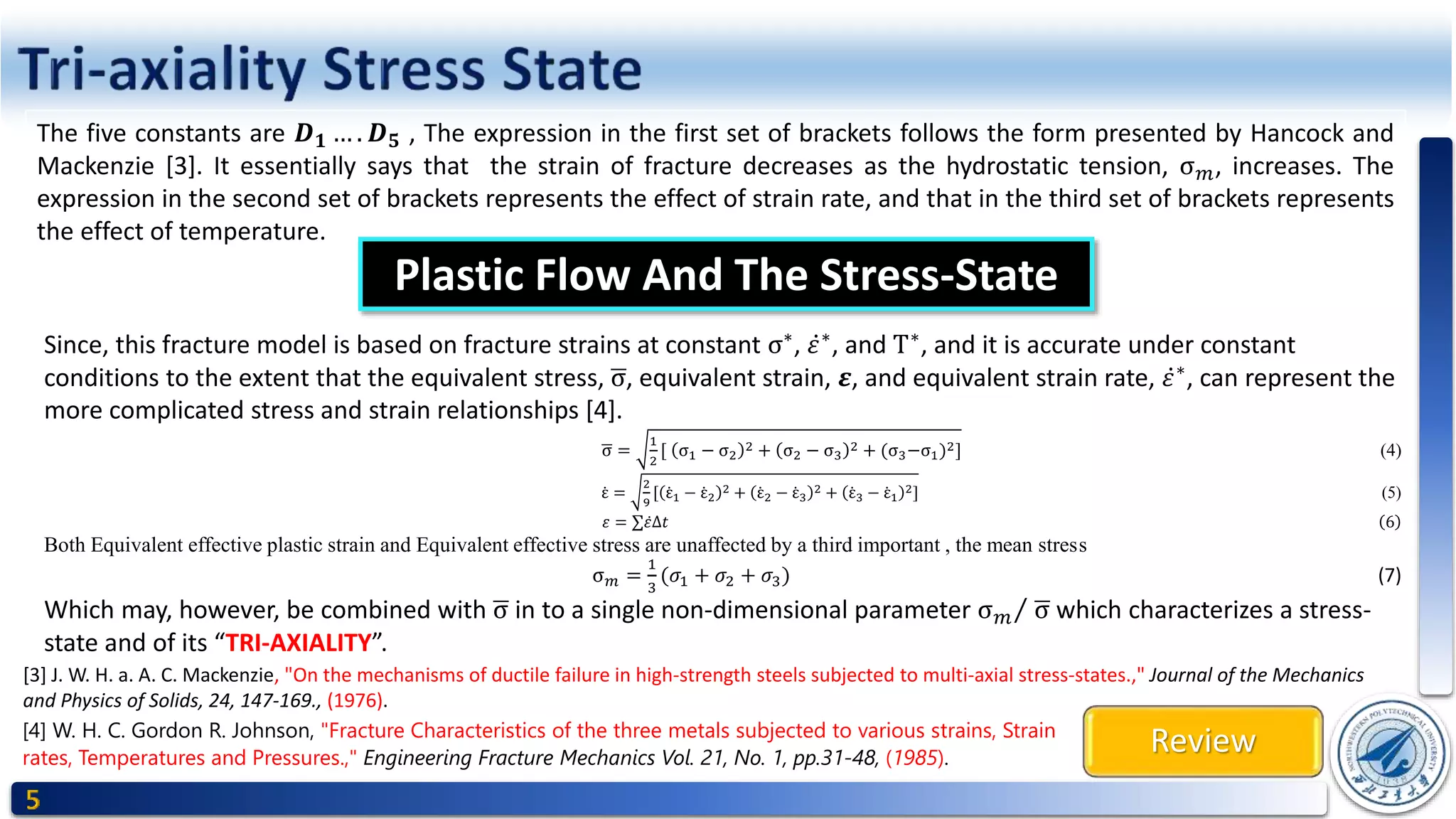 Review
The five constants are 𝑫 𝟏 … . 𝑫 𝟓 , The expression in the first set of brackets follows the form presented by Hancock and
Mackenzie [3]. It essentially says that the strain of fracture decreases as the hydrostatic tension, σ 𝑚, increases. The
expression in the second set of brackets represents the effect of strain rate, and that in the third set of brackets represents
the effect of temperature.
Plastic Flow And The Stress-State
Since, this fracture model is based on fracture strains at constant σ∗
, 𝜀∗
, and T∗
, and it is accurate under constant
conditions to the extent that the equivalent stress, σ, equivalent strain, 𝜺, and equivalent strain rate, 𝜀∗
, can represent the
more complicated stress and strain relationships [4].
σ =
1
2
[ σ1 − σ2
2 + σ2 − σ3
2 + (σ3−σ1)2] (4)
ε =
2
9
[ ε1 − ε2
2 + ε2 − ε3
2 + ε3 − ε1
2] (5)
𝜀 = ∑ 𝜀∆𝑡 6
Both Equivalent effective plastic strain and Equivalent effective stress are unaffected by a third important , the mean stress
σ 𝑚 =
1
3
(𝜎1 + 𝜎2 + 𝜎3) (7)
Which may, however, be combined with σ in to a single non-dimensional parameter σ 𝑚 σ which characterizes a stress-
state and of its “TRI-AXIALITY”.
[3] J. W. H. a. A. C. Mackenzie, "On the mechanisms of ductile failure in high-strength steels subjected to multi-axial stress-states.," Journal of the Mechanics
and Physics of Solids, 24, 147-169., (1976).
[4] W. H. C. Gordon R. Johnson, "Fracture Characteristics of the three metals subjected to various strains, Strain
rates, Temperatures and Pressures.," Engineering Fracture Mechanics Vol. 21, No. 1, pp.31-48, (1985).
 