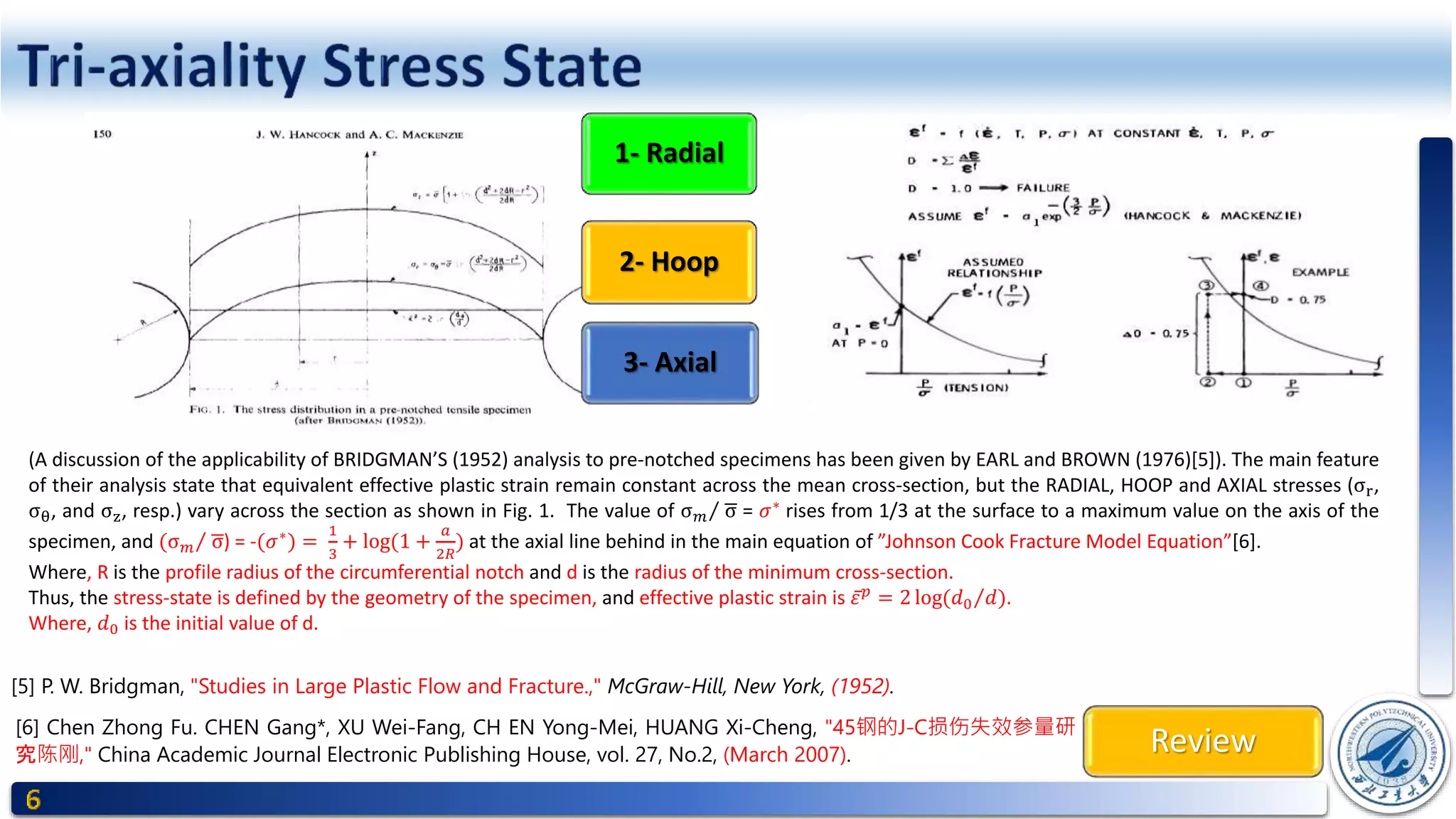 Review
1- Radial
2- Hoop
3- Axial
[6] Chen Zhong Fu. CHEN Gang*, XU Wei-Fang, CH EN Yong-Mei, HUANG Xi-Cheng, "45钢的J-C损伤失效参量研
究陈刚," China Academic Journal Electronic Publishing House, vol. 27, No.2, (March 2007).
[5] P. W. Bridgman, "Studies in Large Plastic Flow and Fracture.," McGraw-Hill, New York, (1952).
(A discussion of the applicability of BRIDGMAN’S (1952) analysis to pre-notched specimens has been given by EARL and BROWN (1976)[5]). The main feature
of their analysis state that equivalent effective plastic strain remain constant across the mean cross-section, but the RADIAL, HOOP and AXIAL stresses (σr,
σθ, and σz, resp.) vary across the section as shown in Fig. 1. The value of σ 𝑚 σ = 𝜎∗
rises from 1/3 at the surface to a maximum value on the axis of the
specimen, and (σ 𝑚 σ) = -(𝜎∗
) =
1
3
+ log(1 +
𝑎
2𝑅
) at the axial line behind in the main equation of ”Johnson Cook Fracture Model Equation”[6].
Where, R is the profile radius of the circumferential notch and d is the radius of the minimum cross-section.
Thus, the stress-state is defined by the geometry of the specimen, and effective plastic strain is 𝜀 𝑝
= 2 log( 𝑑0 𝑑).
Where, 𝑑0 is the initial value of d.
 