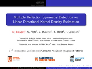 Introduction
Related Work
Methodology
Results and Discussion
Multiple Reﬂection Symmetry Detection via
Linear-Directional Kernel Density Estimation
M. Elawady1
, O. Alata1
, C. Ducottet1
, C. Barat1
, P. Colantoni2
1
Universit´e de Lyon, CNRS, UMR 5516, Laboratoire Hubert Curien,
Universit´e de Saint-´Etienne, Jean-Monnet, F-42000 Saint-´Etienne, France
2
Universit´e Jean Monnet, CIEREC EA n0
3068, Saint-´Etienne, France
17th
International Conference on Computer Analysis of Images and Patterns
UMR • CNRS • 5516 • SAINT-ETIENNE
M. Elawady, O. Alata, C. Ducottet, C. Barat, P. Colantoni Hubert Curien Laboratory, Jean Monnet University, France 1 / 33
 