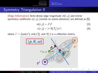 Introduction
Related Work
Methodology
Results and Discussion
Motivation
Algorithm Details
Symmetry Triangulation II
(Edge Information) Semi-dense edge magnitude m(i, j) and mirror
symmetry coeﬃcient c(i, j) {similar to cosine distance} are deﬁned as [5]:
m(i, j) = Ji
Jj
(3)
c(i, j) = |τi
S(T⊥
ij )τj
| (4)
where τi
= [cos(φi
), sin(φi
)], and S(.) is a reﬂection matrix.
M. Elawady, O. Alata, C. Ducottet, C. Barat, P. Colantoni Hubert Curien Laboratory, Jean Monnet University, France 18 / 33
 