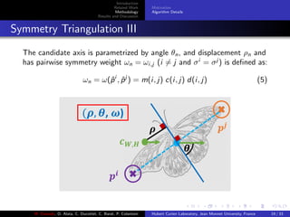 Introduction
Related Work
Methodology
Results and Discussion
Motivation
Algorithm Details
Symmetry Triangulation III
The candidate axis is parametrized by angle θn, and displacement ρn and
has pairwise symmetry weight ωn = ωi,j (i = j and σi
= σj
) is deﬁned as:
ωn = ω(ˆpi
, ˆpj
) = m(i, j) c(i, j) d(i, j) (5)
M. Elawady, O. Alata, C. Ducottet, C. Barat, P. Colantoni Hubert Curien Laboratory, Jean Monnet University, France 19 / 33
 