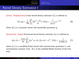 Introduction
Related Work
Methodology
Results and Discussion
Motivation
Algorithm Details
Kernel Density Estimation I
(Linear: Displacement) Linear kernel density estimator fl (.) is deﬁned as
fl (x; g) =
1
Ng
N
n=1
G(
x − ρn
g
) | G(u) =
1
(2π)
1
2
e− 1
2
|u|2
(6)
where G(.) is a Gaussian kernel with bandwidth parameter g.
(Directional: Angle) Directional kernel density estimator fd (.) is deﬁned as:
fd (y; k) =
C(k)
N
N
n=1
L(yT
µn; k) | L(x; k) = ekx
, C(k) =
1
2πS(0, k)
(7)
where L(.) is a von-Mises Fisher kernel with concentration parameter k, and
normalization constant C(k). S(.) is the modiﬁed Bessel function of the ﬁrst
kind.
M. Elawady, O. Alata, C. Ducottet, C. Barat, P. Colantoni Hubert Curien Laboratory, Jean Monnet University, France 20 / 33
 