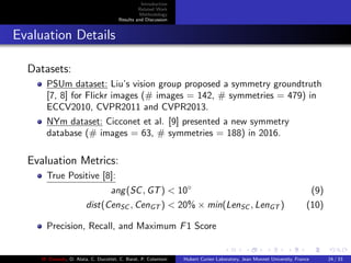 Introduction
Related Work
Methodology
Results and Discussion
Evaluation Details
Datasets:
PSUm dataset: Liu’s vision group proposed a symmetry groundtruth
[7, 8] for Flickr images (# images = 142, # symmetries = 479) in
ECCV2010, CVPR2011 and CVPR2013.
NYm dataset: Cicconet et al. [9] presented a new symmetry
database (# images = 63, # symmetries = 188) in 2016.
Evaluation Metrics:
True Positive [8]:
ang(SC, GT) < 10◦
(9)
dist(CenSC , CenGT ) < 20% × min(LenSC , LenGT ) (10)
Precision, Recall, and Maximum F1 Score
M. Elawady, O. Alata, C. Ducottet, C. Barat, P. Colantoni Hubert Curien Laboratory, Jean Monnet University, France 24 / 33
 