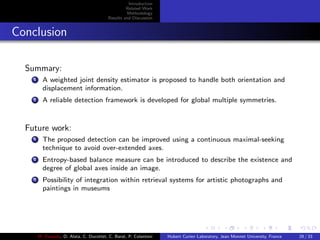 Introduction
Related Work
Methodology
Results and Discussion
Conclusion
Summary:
1 A weighted joint density estimator is proposed to handle both orientation and
displacement information.
2 A reliable detection framework is developed for global multiple symmetries.
Future work:
1 The proposed detection can be improved using a continuous maximal-seeking
technique to avoid over-extended axes.
2 Entropy-based balance measure can be introduced to describe the existence and
degree of global axes inside an image.
3 Possibility of integration within retrieval systems for artistic photographs and
paintings in museums
M. Elawady, O. Alata, C. Ducottet, C. Barat, P. Colantoni Hubert Curien Laboratory, Jean Monnet University, France 29 / 33
 