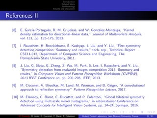 Introduction
Related Work
Methodology
Results and Discussion
References II
[6] E. Garc´ıa-Portugu´es, R. M. Crujeiras, and W. Gonz´alez-Manteiga, “Kernel
density estimation for directional–linear data,” Journal of Multivariate Analysis,
vol. 121, pp. 152–175, 2013.
[7] I. Rauschert, K. Brocklehurst, S. Kashyap, J. Liu, and Y. Liu, “First symmetry
detection competition: Summary and results,” tech. rep., Technical Report
CSE11-012, Department of Computer Science and Engineering, The
Pennsylvania State University, 2011.
[8] J. Liu, G. Slota, G. Zheng, Z. Wu, M. Park, S. Lee, I. Rauschert, and Y. Liu,
“Symmetry detection from realworld images competition 2013: Summary and
results,” in Computer Vision and Pattern Recognition Workshops (CVPRW),
2013 IEEE Conference on, pp. 200–205, IEEE, 2013.
[9] M. Cicconet, V. Birodkar, M. Lund, M. Werman, and D. Geiger, “A convolutional
approach to reﬂection symmetry,” Pattern Recognition Letters, 2017.
[10] M. Elawady, C. Barat, C. Ducottet, and P. Colantoni, “Global bilateral symmetry
detection using multiscale mirror histograms,” in International Conference on
Advanced Concepts for Intelligent Vision Systems, pp. 14–24, Springer, 2016.
M. Elawady, O. Alata, C. Ducottet, C. Barat, P. Colantoni Hubert Curien Laboratory, Jean Monnet University, France 31 / 33
 