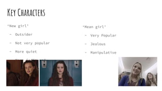 Key Characters
‘New girl’
- Outsider
- Not very popular
- More quiet
- More indie and
stands out.
‘Mean girl’
- Very Popular
- Jealous
- Manipulative
 